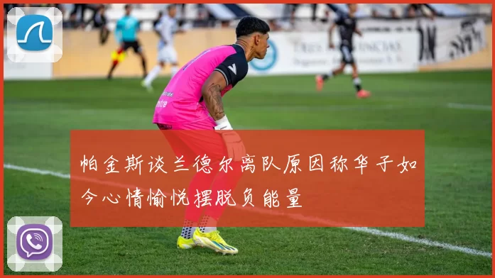 帕金斯谈兰德尔离队原因称华子如今心情愉悦摆脱负能量